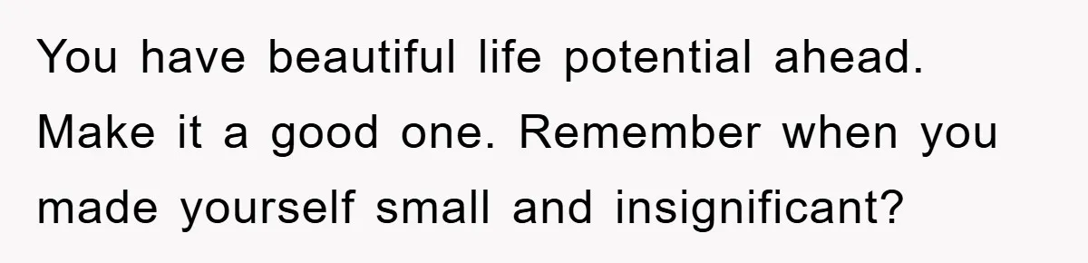 You have beautiful life potential ahead. Make it a good one. Remember when you made yourself small and insignificant?