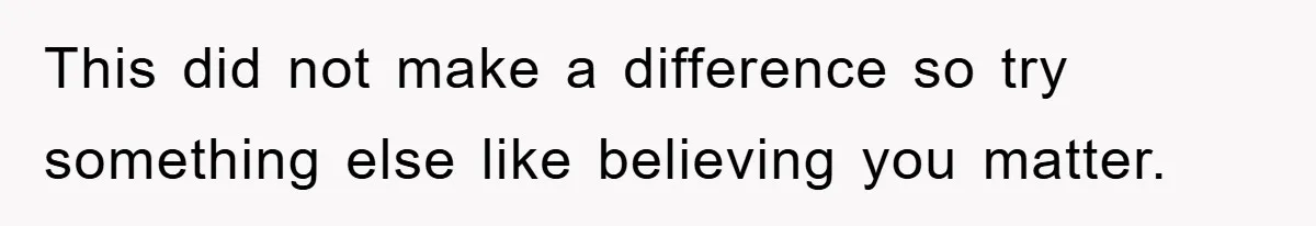 This did not make a difference so try something else like believing you matter.