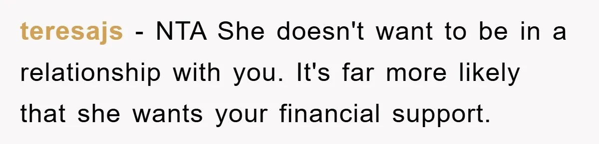 teresajs − NTA She doesn't want to be in a relationship with you. It's far more likely that she wants your financial support.