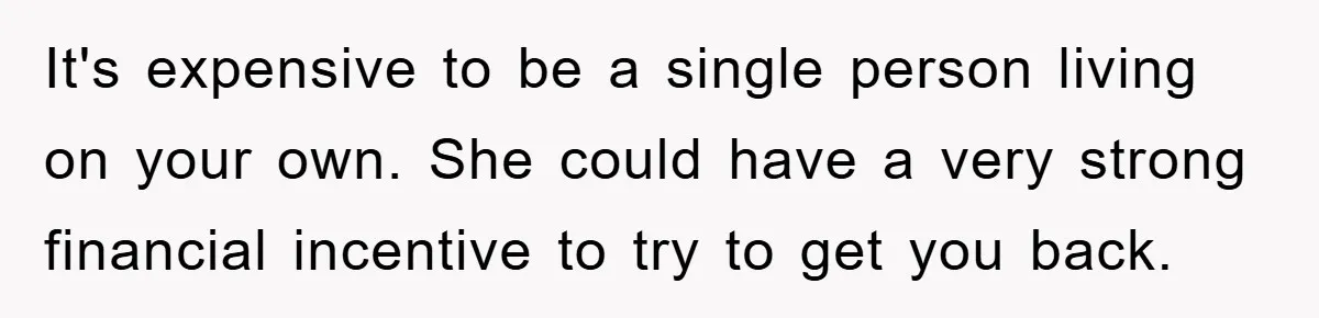It's expensive to be a single person living on your own. She could have a very strong financial incentive to try to get you back.