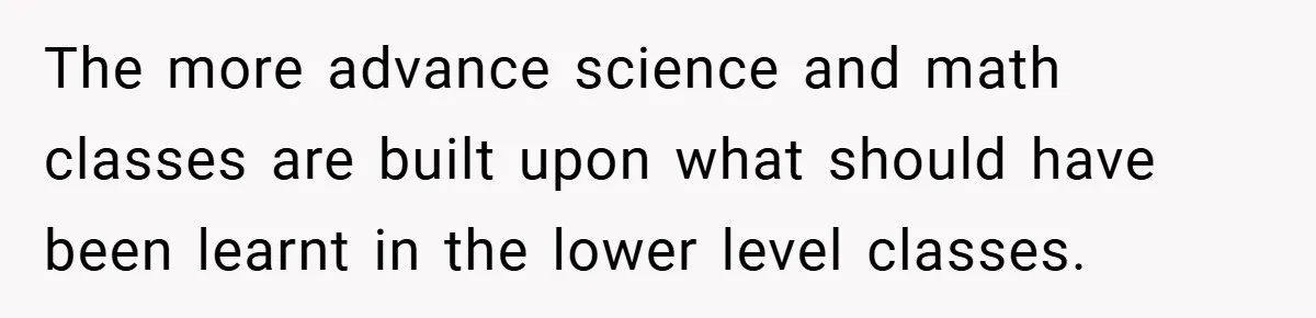 The more advance science and math classes are built upon what should have been learnt in the lower level classes.