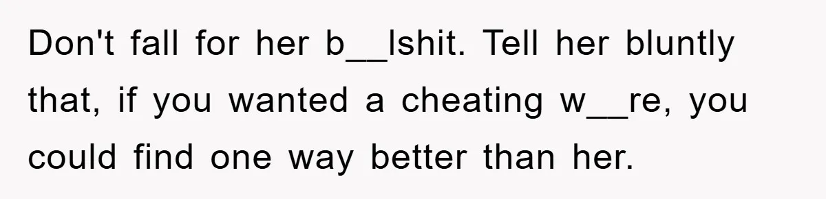 Don't fall for her b__lshit. Tell her bluntly that, if you wanted a cheating w__re, you could find one way better than her.