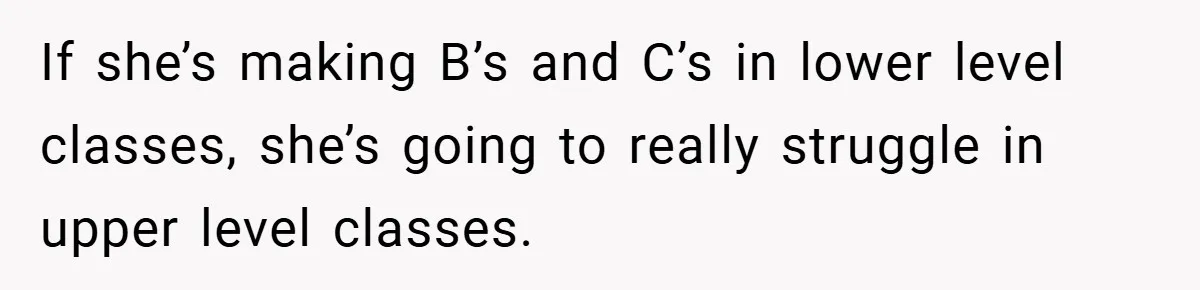 If she’s making B’s and C’s in lower level classes, she’s going to really struggle in upper level classes.