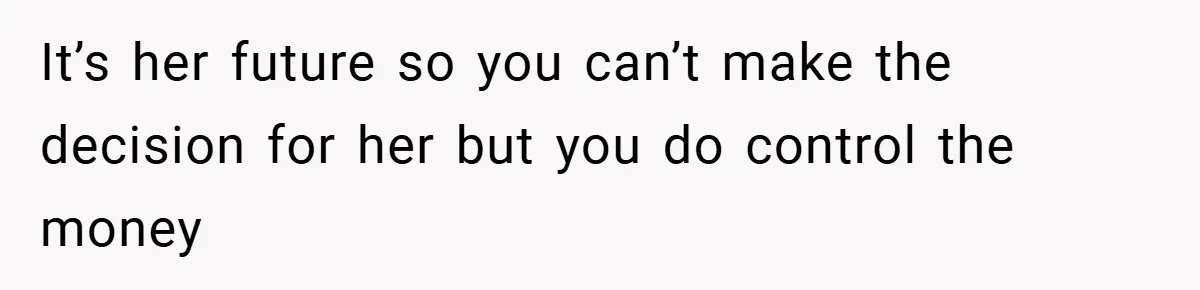 It’s her future so you can’t make the decision for her but you do control the money