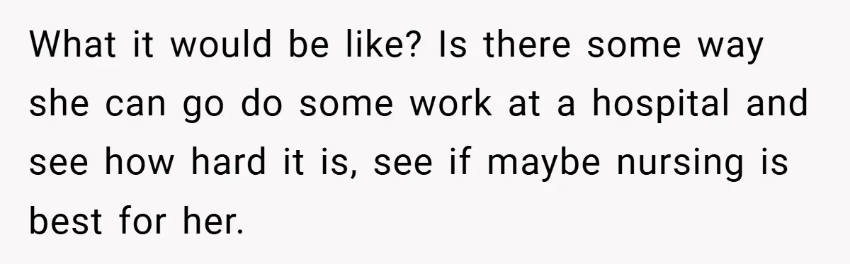 What it would be like? Is there some way she can go do some work at a hospital and see how hard it is, see if maybe nursing is best...
