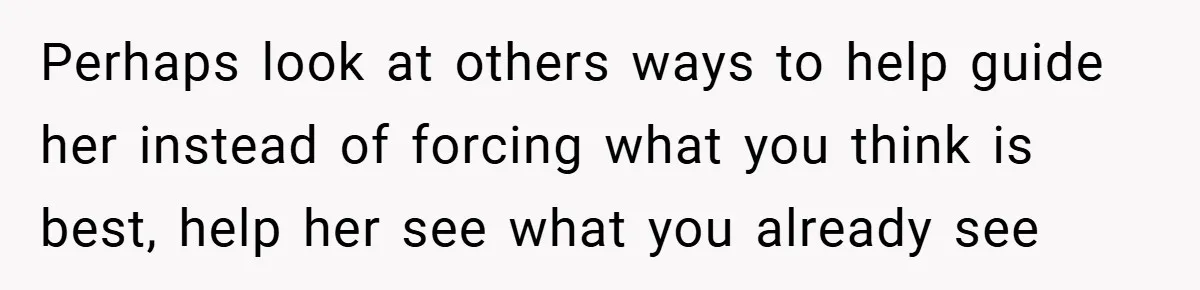 Perhaps look at others ways to help guide her instead of forcing what you think is best, help her see what you already see
