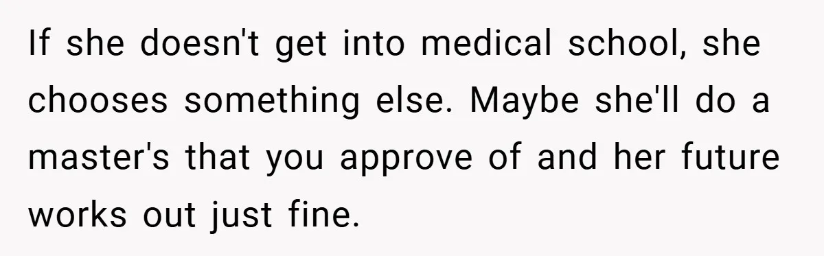 If she doesn't get into medical school, she chooses something else. Maybe she'll do a master's that you approve of and her future works out just fine.