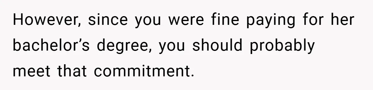 However, since you were fine paying for her bachelor’s degree, you should probably meet that commitment.