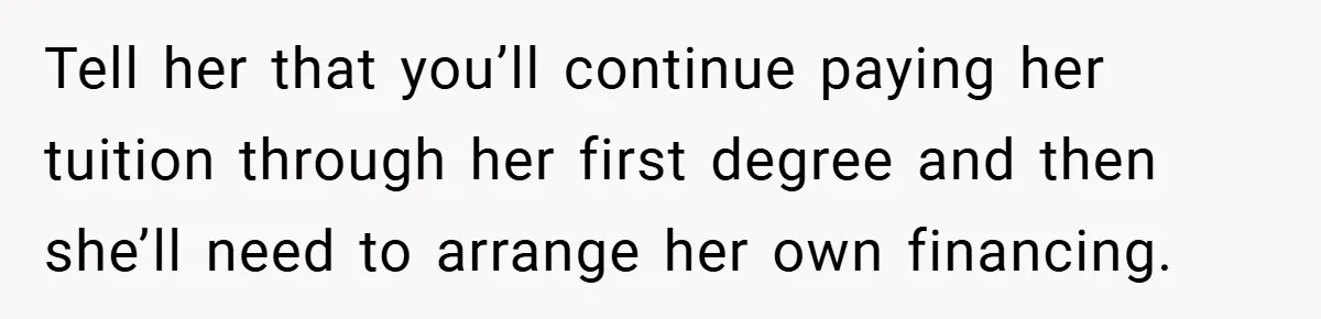 Tell her that you’ll continue paying her tuition through her first degree and then she’ll need to arrange her own financing.
