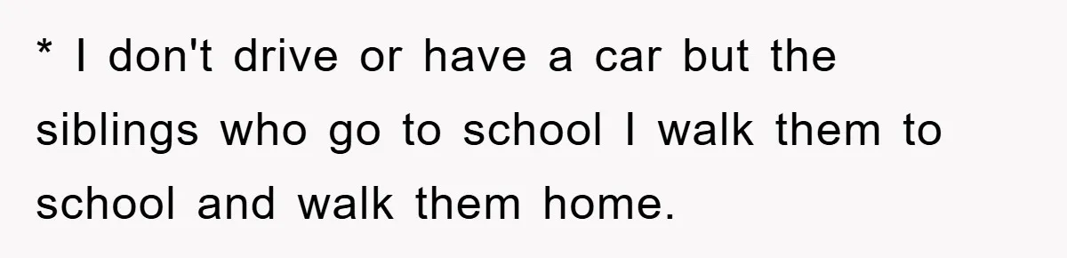 * I don't drive or have a car but the siblings who go to school I walk them to school and walk them home.