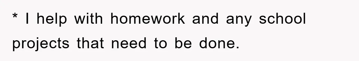 * I help with homework and any school projects that need to be done.