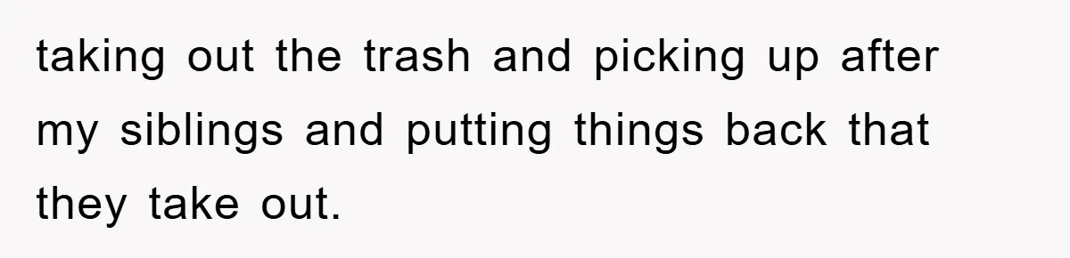 taking out the trash and picking up after my siblings and putting things back that they take out.