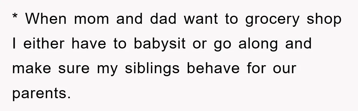 * When mom and dad want to grocery shop I either have to babysit or go along and make sure my siblings behave for our parents.