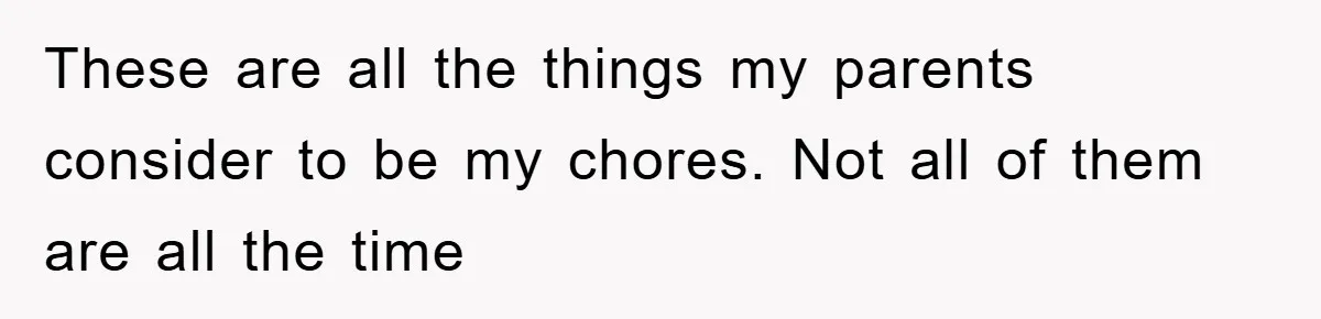 These are all the things my parents consider to be my chores. Not all of them are all the time