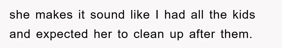 she makes it sound like I had all the kids and expected her to clean up after them.