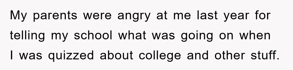 My parents were angry at me last year for telling my school what was going on when I was quizzed about college and other stuff.