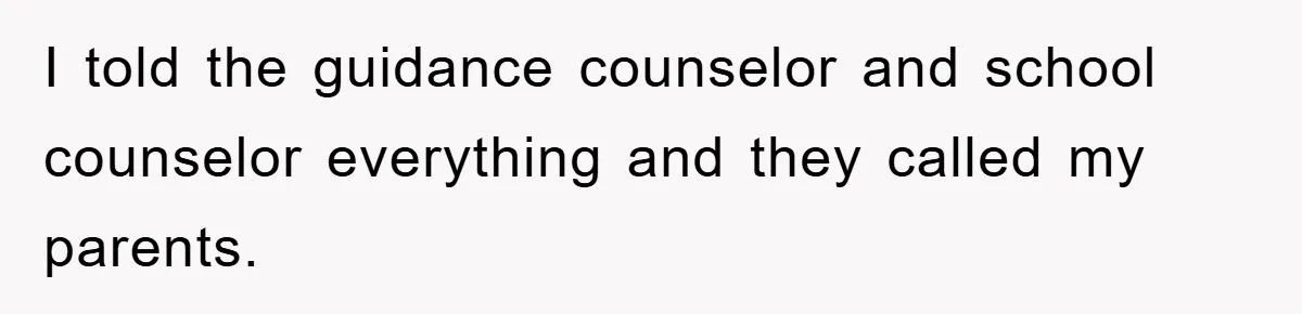 I told the guidance counselor and school counselor everything and they called my parents.