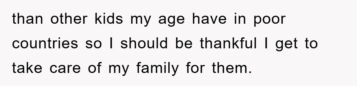than other kids my age have in poor countries so I should be thankful I get to take care of my family for them.