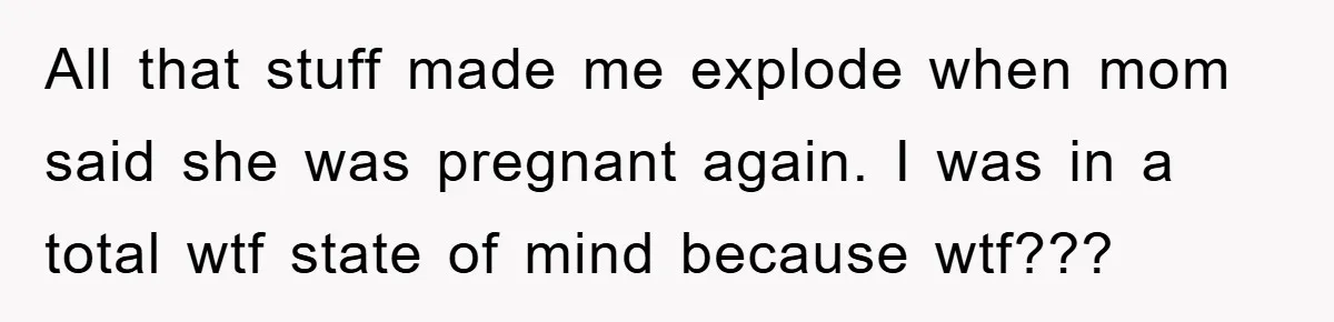 All that stuff made me explode when mom said she was pregnant again. I was in a total wtf state of mind because wtf???
