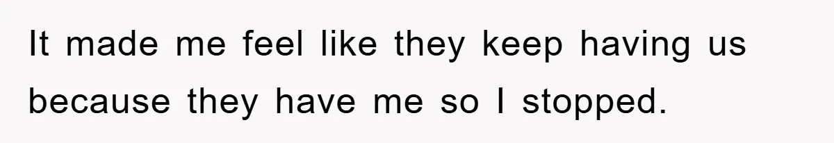 It made me feel like they keep having us because they have me so I stopped.