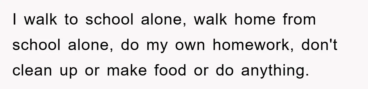 I walk to school alone, walk home from school alone, do my own homework, don't clean up or make food or do anything.