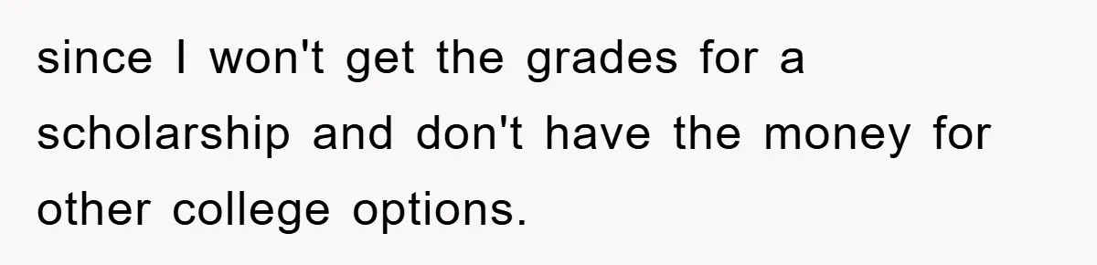 since I won't get the grades for a scholarship and don't have the money for other college options.