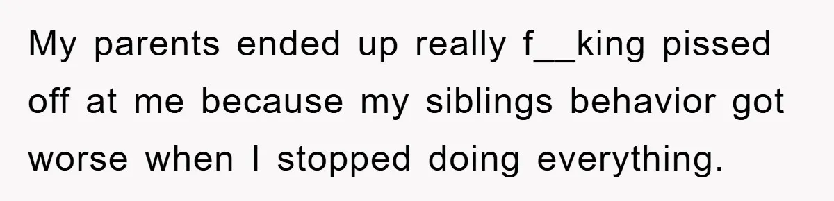 My parents ended up really f__king pissed off at me because my siblings behavior got worse when I stopped doing everything.