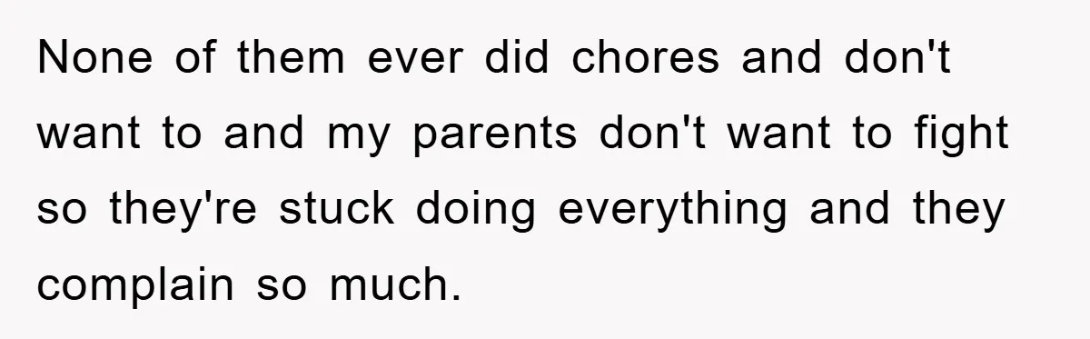 None of them ever did chores and don't want to and my parents don't want to fight so they're stuck doing everything and they complain so much.