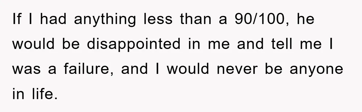 If I had anything less than a 90/100, he would be disappointed in me and tell me I was a failure, and I would never be anyone in life.