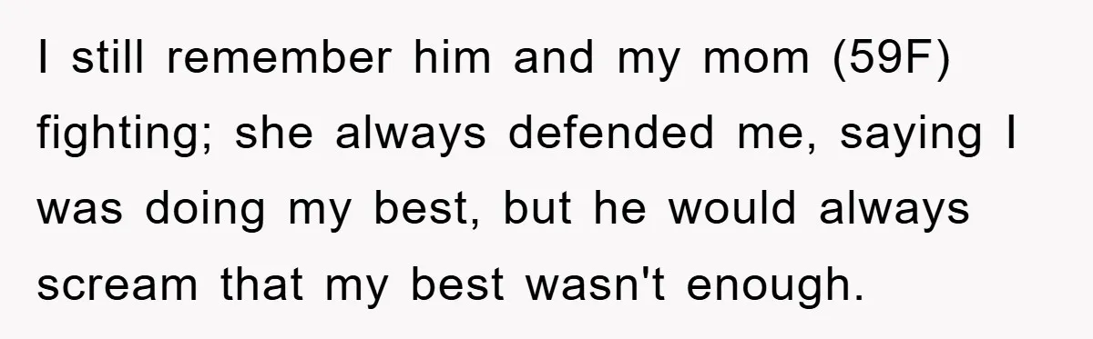 I still remember him and my mom (59F) fighting; she always defended me, saying I was doing my best, but he would always scream that my best wasn't enough.