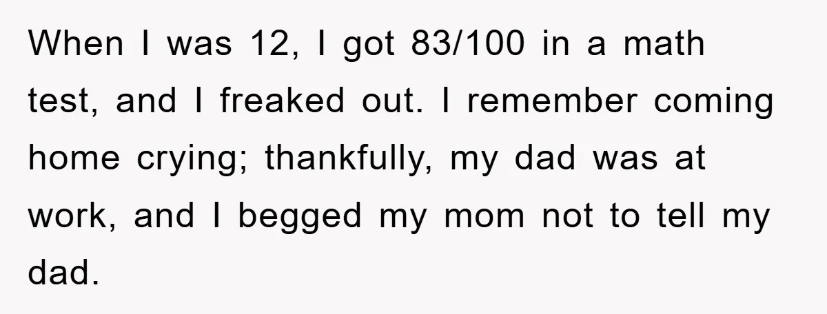 When I was 12, I got 83/100 in a math test, and I freaked out. I remember coming home crying; thankfully, my dad was at work, and I begged my...
