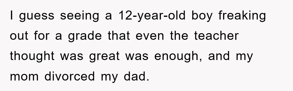 I guess seeing a 12-year-old boy freaking out for a grade that even the teacher thought was great was enough, and my mom divorced my dad.