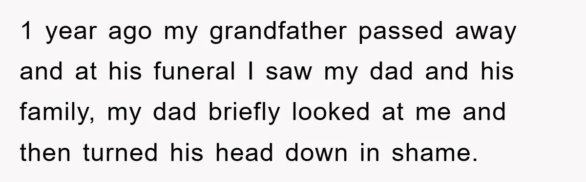 1 year ago my grandfather passed away and at his funeral I saw my dad and his family, my dad briefly looked at me and then turned his head down...