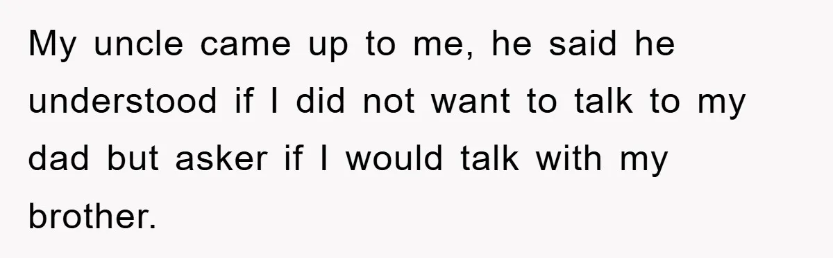 My uncle came up to me, he said he understood if I did not want to talk to my dad but asker if I would talk with my brother.