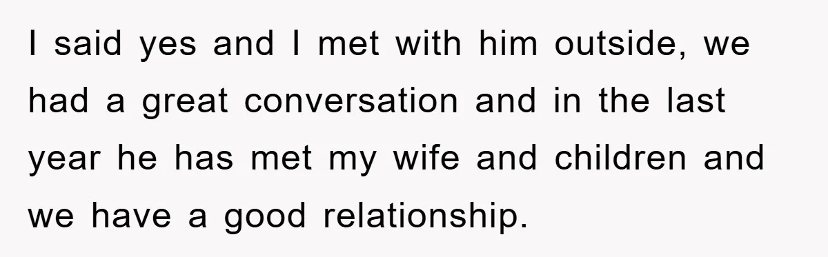 I said yes and I met with him outside, we had a great conversation and in the last year he has met my wife and children and we have a...