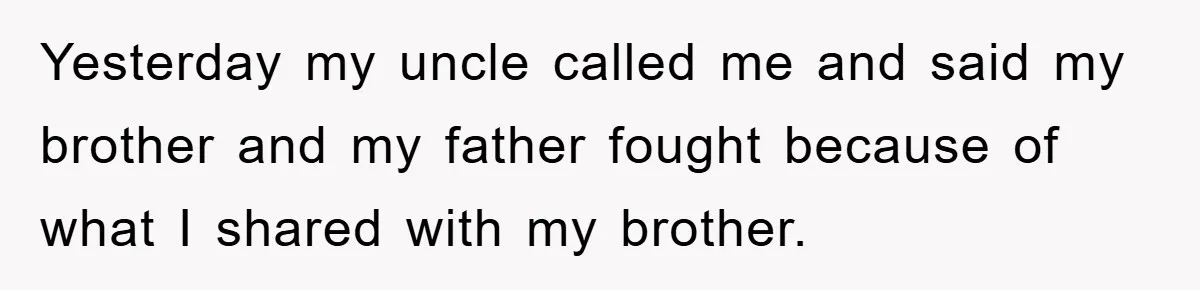 Yesterday my uncle called me and said my brother and my father fought because of what I shared with my brother.