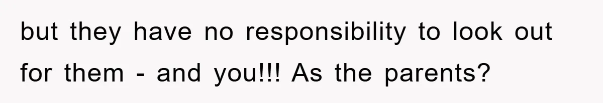 but they have no responsibility to look out for them - and you!!! As the parents?