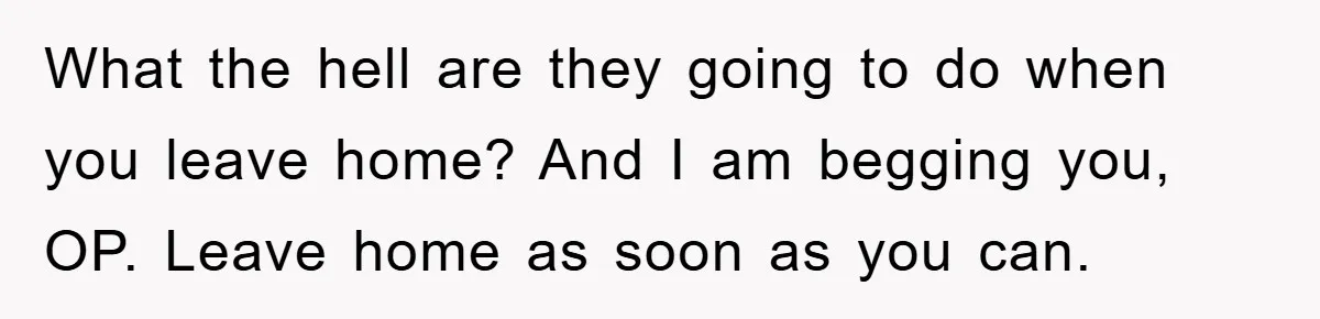 What the hell are they going to do when you leave home? And I am begging you, OP. Leave home as soon as you can.
