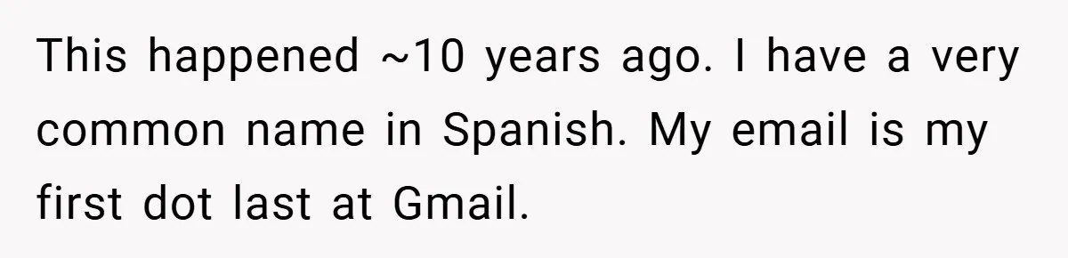 This happened ~10 years ago. I have a very common name in Spanish. My email is my first dot last at Gmail.