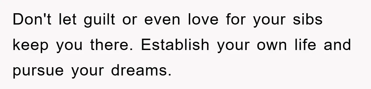 Don't let guilt or even love for your sibs keep you there. Establish your own life and pursue your dreams.