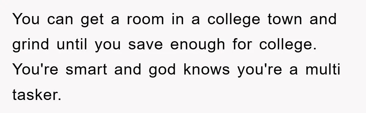 You can get a room in a college town and grind until you save enough for college. You're smart and god knows you're a multi tasker.