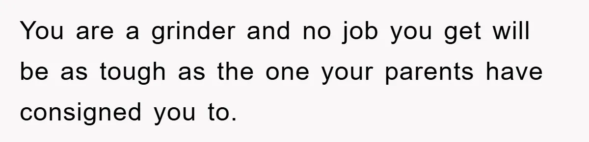 You are a grinder and no job you get will be as tough as the one your parents have consigned you to.