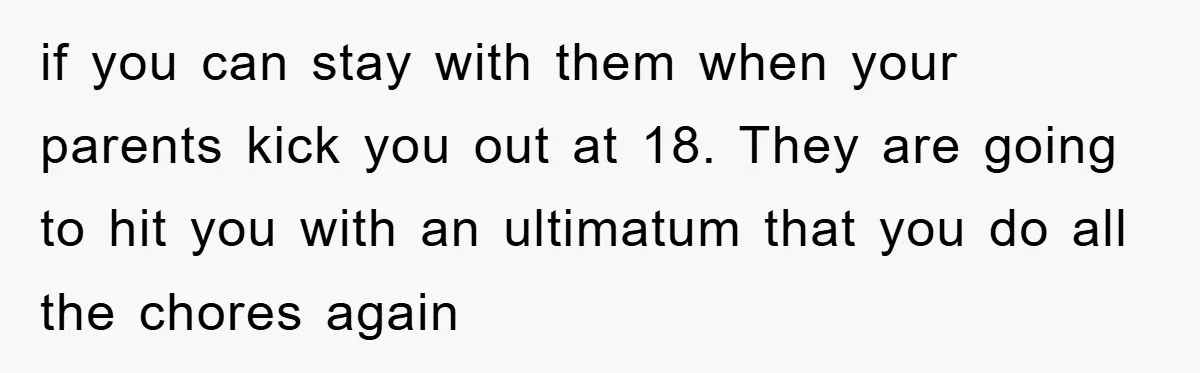 if you can stay with them when your parents kick you out at 18. They are going to hit you with an ultimatum that you do all the chores again