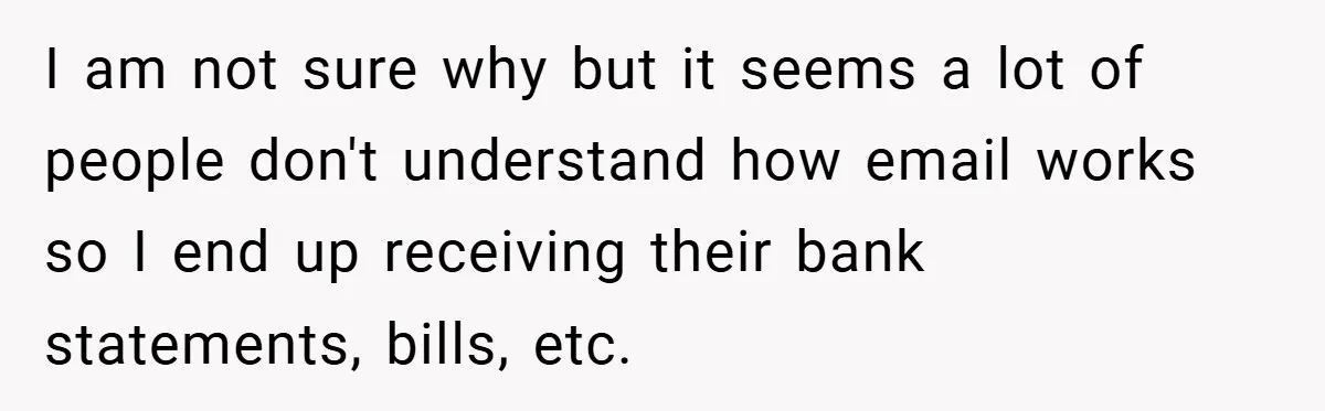 I am not sure why but it seems a lot of people don't understand how email works so I end up receiving their bank statements, bills, etc.