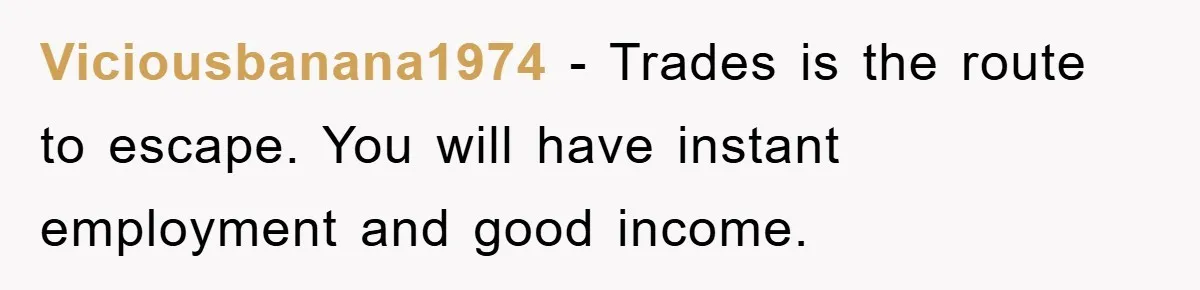 Viciousbanana1974 − Trades is the route to escape. You will have instant employment and good income.