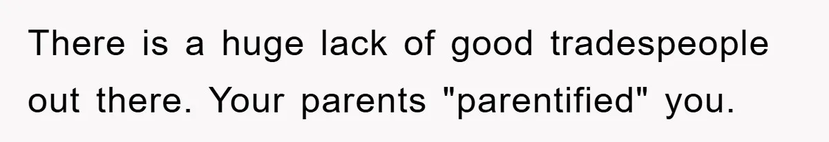 There is a huge lack of good tradespeople out there. Your parents "parentified" you.