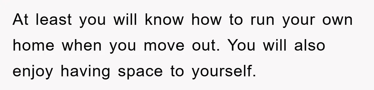 At least you will know how to run your own home when you move out. You will also enjoy having space to yourself.