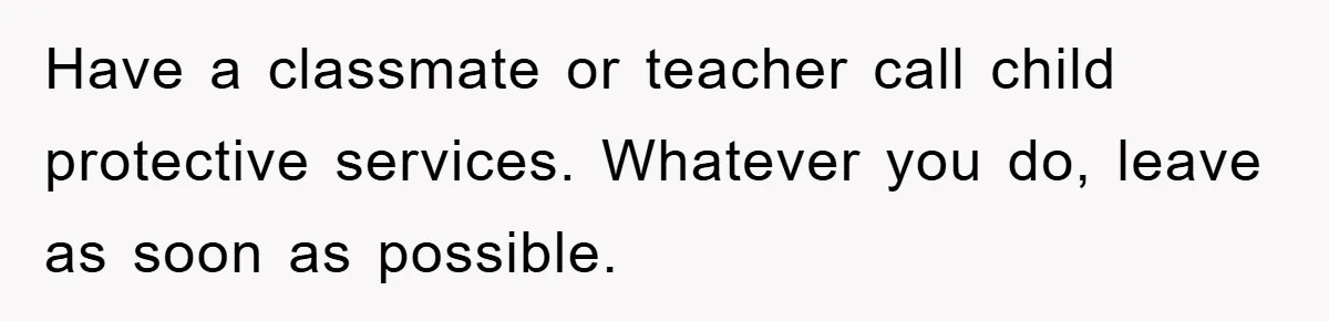 Have a classmate or teacher call child protective services. Whatever you do, leave as soon as possible.