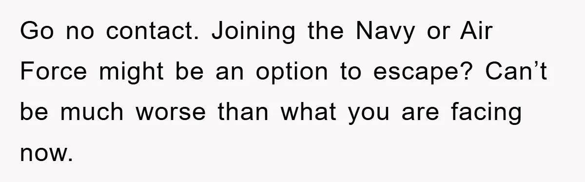 Go no contact. Joining the Navy or Air Force might be an option to escape? Can’t be much worse than what you are facing now.