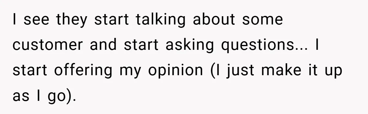 I see they start talking about some customer and start asking questions... I start offering my opinion (I just make it up as I go).